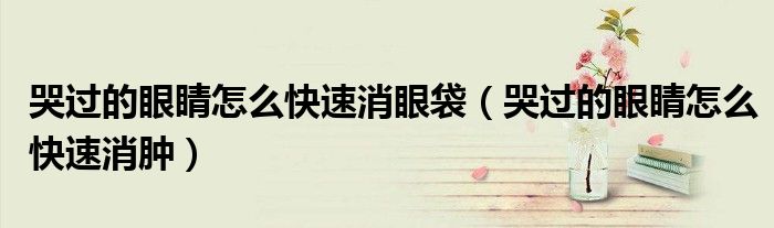 哭過的眼睛怎么快速消眼袋（哭過的眼睛怎么快速消腫）