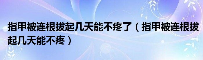 指甲被連根拔起幾天能不疼了（指甲被連根拔起幾天能不疼）