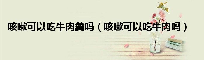 咳嗽可以吃牛肉羹嗎(咳嗽可以吃牛肉嗎)
