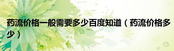 藥流價格一般需要多少百度知道（藥流價格多少）