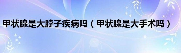 甲狀腺是大脖子疾病嗎（甲狀腺是大手術(shù)嗎）