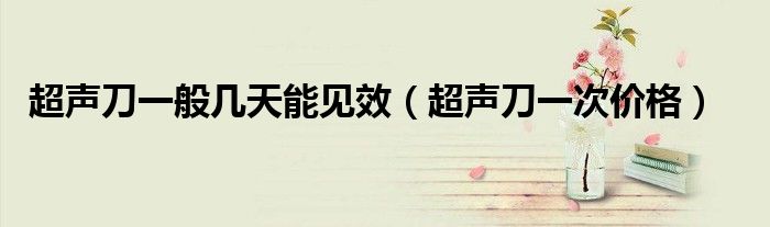 超聲刀一般幾天能見效（超聲刀一次價格）