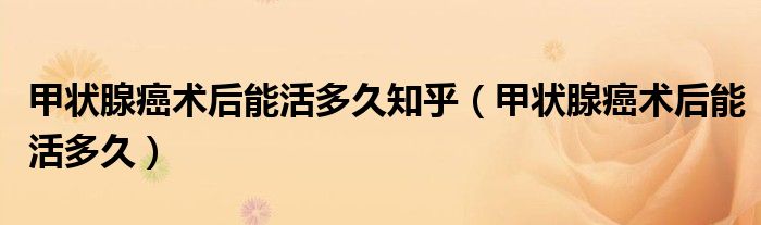甲狀腺癌術(shù)后能活多久知乎（甲狀腺癌術(shù)后能活多久）
