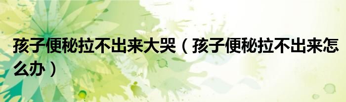 孩子便秘拉不出來大哭（孩子便秘拉不出來怎么辦）