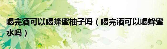 喝完酒可以喝蜂蜜柚子嗎（喝完酒可以喝蜂蜜水嗎）