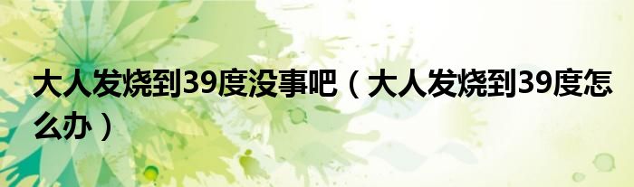 大人發(fā)燒到39度沒(méi)事吧（大人發(fā)燒到39度怎么辦）