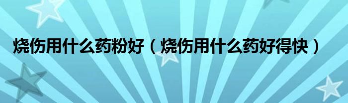 燒傷用什么藥粉好（燒傷用什么藥好得快）