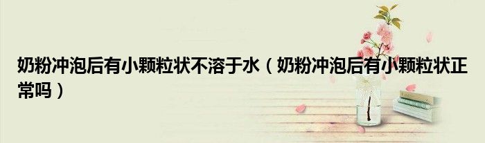 奶粉沖泡后有小顆粒狀不溶于水（奶粉沖泡后有小顆粒狀正常嗎）