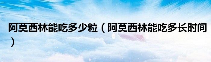 阿莫西林能吃多少粒（阿莫西林能吃多長時(shí)間）