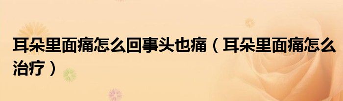 耳朵里面痛怎么回事頭也痛（耳朵里面痛怎么治療）