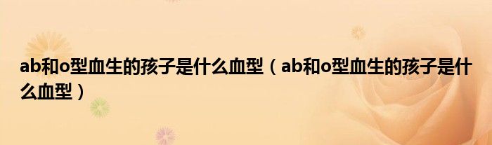 ab和o型血生的孩子是什么血型（ab和o型血生的孩子是什么血型）