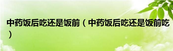 中藥飯后吃還是飯前（中藥飯后吃還是飯前吃）
