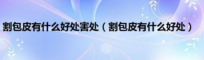 割包皮有什么好處害處（割包皮有什么好處）