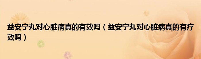 益安寧丸對(duì)心臟病真的有效嗎（益安寧丸對(duì)心臟病真的有療效嗎）