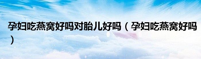 孕婦吃燕窩好嗎對胎兒好嗎（孕婦吃燕窩好嗎）