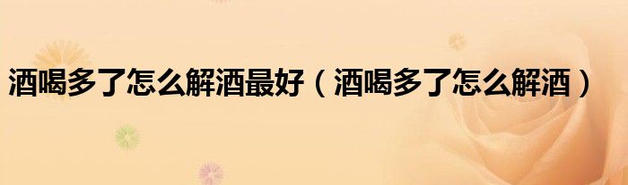 酒喝多了怎么解酒最好（酒喝多了怎么解酒）
