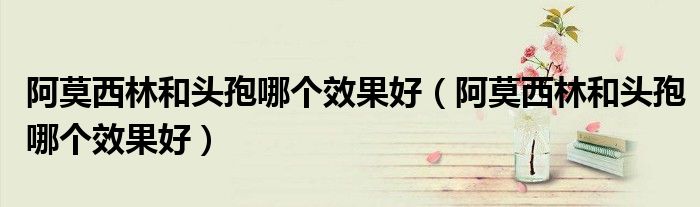 阿莫西林和頭孢哪個(gè)效果好（阿莫西林和頭孢哪個(gè)效果好）