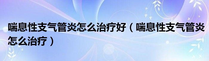 喘息性支氣管炎怎么治療好（喘息性支氣管炎怎么治療）