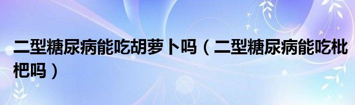 二型糖尿病能吃胡蘿卜嗎（二型糖尿病能吃枇杷嗎）