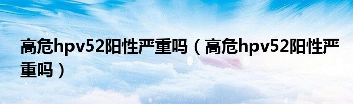 高危hpv52陽(yáng)性嚴(yán)重嗎（高危hpv52陽(yáng)性嚴(yán)重嗎）