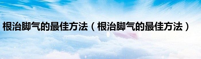 根治腳氣的最佳方法（根治腳氣的最佳方法）