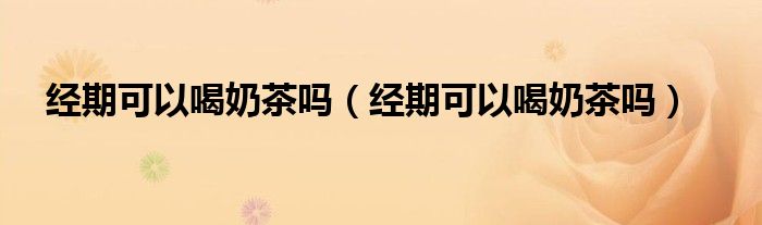 經(jīng)期可以喝奶茶嗎（經(jīng)期可以喝奶茶嗎）