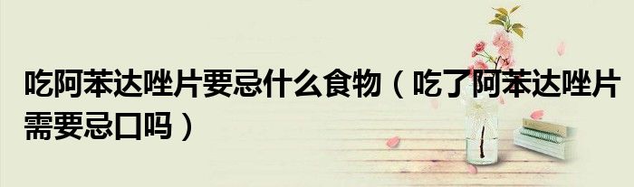 吃阿苯達(dá)唑片要忌什么食物(吃了阿苯達(dá)唑片需要忌口嗎)