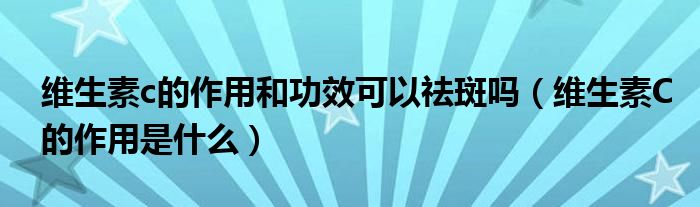 維生素c的作用和功效可以祛斑嗎（維生素C的作用是什么）