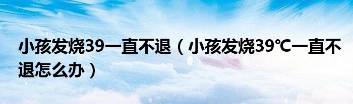 小孩發(fā)燒39一直不退（小孩發(fā)燒39℃一直不退怎么辦）