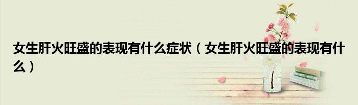 女生肝火旺盛的表現(xiàn)有什么癥狀（女生肝火旺盛的表現(xiàn)有什么）