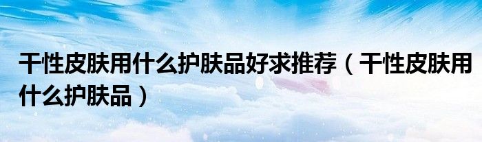 干性皮膚用什么護膚品好求推薦（干性皮膚用什么護膚品）