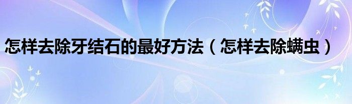 怎樣去除牙結石的最好方法（怎樣去除螨蟲）
