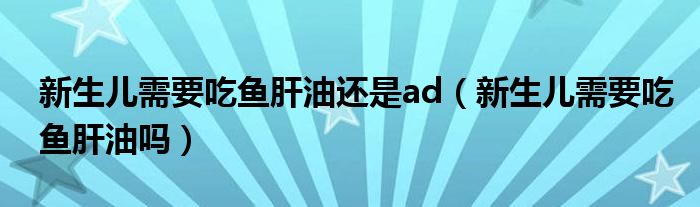新生兒需要吃魚肝油還是ad（新生兒需要吃魚肝油嗎）