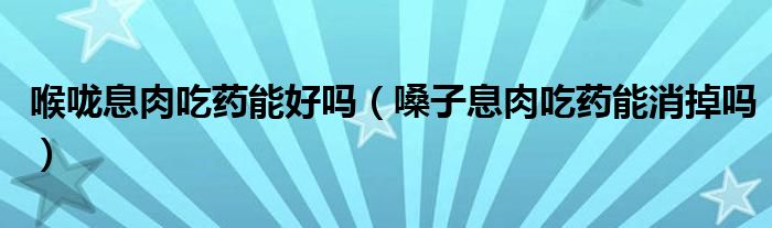 喉嚨息肉吃藥能好嗎（嗓子息肉吃藥能消掉嗎）