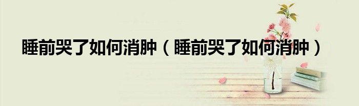 睡前哭了如何消腫（睡前哭了如何消腫）