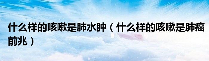 什么樣的咳嗽是肺水腫（什么樣的咳嗽是肺癌前兆）