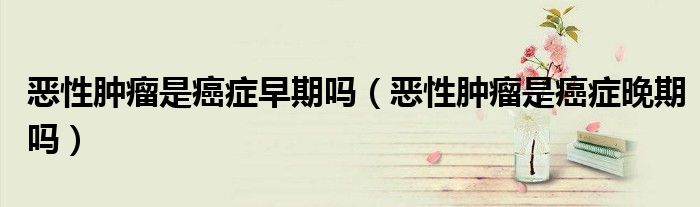 惡性腫瘤是癌癥早期嗎（惡性腫瘤是癌癥晚期嗎）