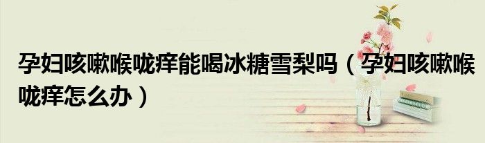 孕婦咳嗽喉嚨癢能喝冰糖雪梨嗎（孕婦咳嗽喉嚨癢怎么辦）