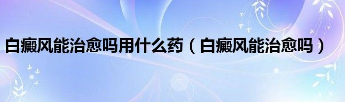 白癜風(fēng)能治愈嗎用什么藥（白癜風(fēng)能治愈嗎）