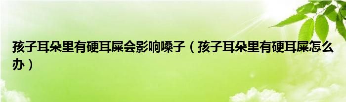 孩子耳朵里有硬耳屎會(huì)影響嗓子（孩子耳朵里有硬耳屎怎么辦）