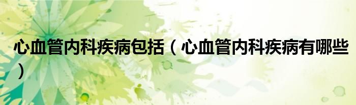 心血管內(nèi)科疾病包括（心血管內(nèi)科疾病有哪些）