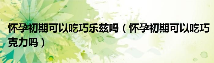 懷孕初期可以吃巧樂(lè)茲嗎（懷孕初期可以吃巧克力嗎）