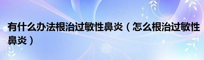 有什么辦法根治過(guò)敏性鼻炎（怎么根治過(guò)敏性鼻炎）