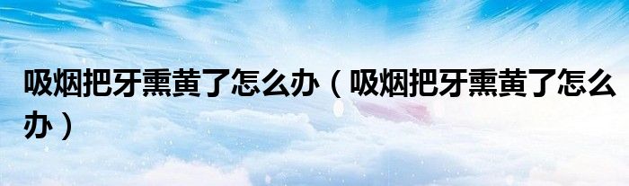 吸煙把牙熏黃了怎么辦（吸煙把牙熏黃了怎么辦）