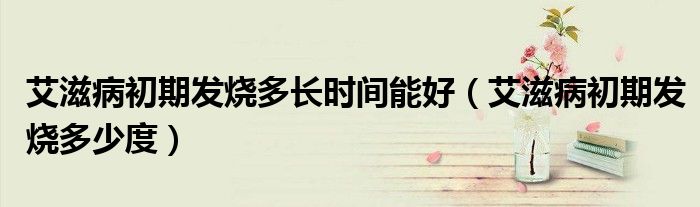 艾滋病初期發(fā)燒多長時間能好（艾滋病初期發(fā)燒多少度）