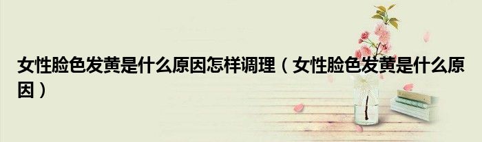 女性臉色發(fā)黃是什么原因怎樣調理（女性臉色發(fā)黃是什么原因）