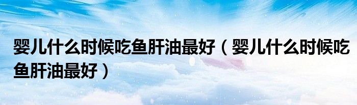 嬰兒什么時(shí)候吃魚肝油最好（嬰兒什么時(shí)候吃魚肝油最好）