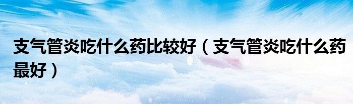 支氣管炎吃什么藥比較好(支氣管炎吃什么藥最好)