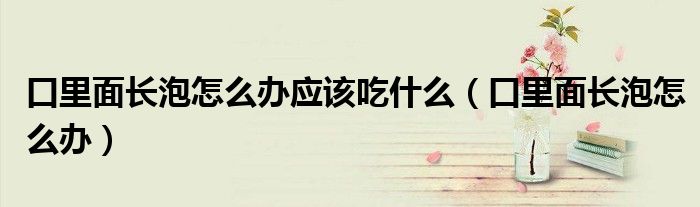 口里面長(zhǎng)泡怎么辦應(yīng)該吃什么（口里面長(zhǎng)泡怎么辦）