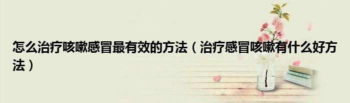 怎么治療咳嗽感冒最有效的方法(治療感冒咳嗽有什么好方法)